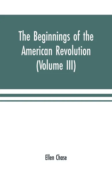 Обложка книги The beginnings of the American Revolution. based on contemporary letters, diaries, and other documents (Volume III), Ellen Chase