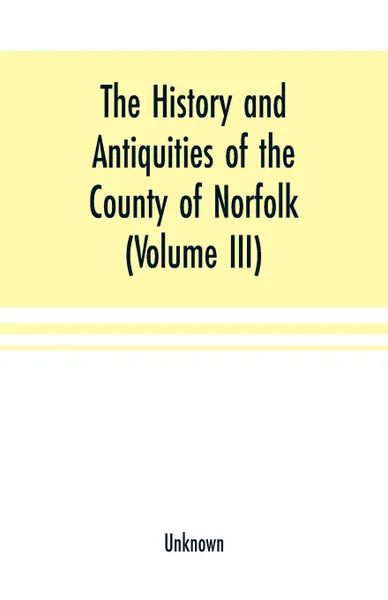 Обложка книги The History and antiquities of the county of Norfolk (Volume III) Containing the hundreds of North Erpingham, south Erpingham, and Eynsford,, Unknown