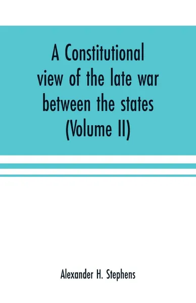 Обложка книги A constitutional view of the late war between the states. its causes, character, conduct and results : presented in a series of colloquies at Liberty Hall (Volume II), Alexander H. Stephens