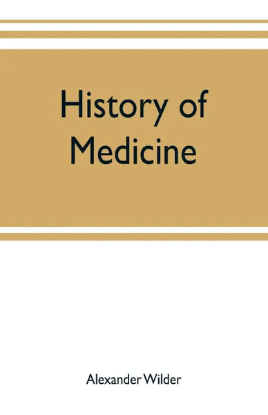 Обложка книги History of medicine ; a brief outline of medical history from the earliest historic period with an extended account of the various sects of physicians and new schools of medicine in later centuries, Alexander Wilder