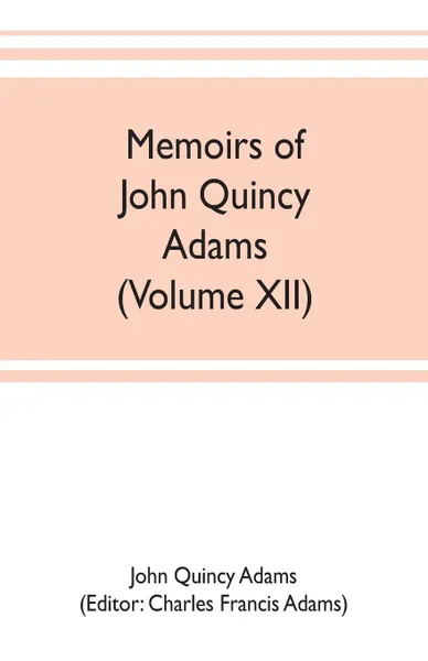 Обложка книги Memoirs of John Quincy Adams, comprising portions of his diary from 1795 to 1848 (Volume XII), John Quincy Adams