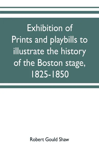 Обложка книги Exhibition of prints and playbills to illustrate the history of the Boston stage, 1825-1850, Robert Gould Shaw