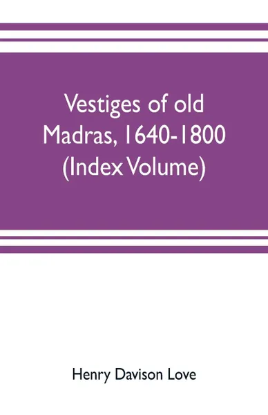 Обложка книги Vestiges of old Madras, 1640-1800; traced from the East India company's records preserved at Fort St. George and the India office, and from other sources (Index Volume), Henry Davison Love, Claude Aveling