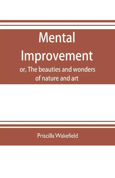 Обложка книги Mental improvement, or, The beauties and wonders of nature and art, in a series of instructive conversations, Priscilla Wakefield