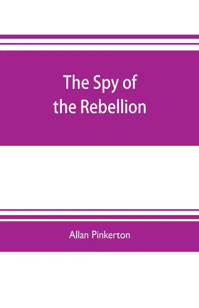 Обложка книги The spy of the rebellion. being a true history of the spy system of the United States Army during the late rebellion, revealing many secrets of the war hitherto not made public, Allan Pinkerton