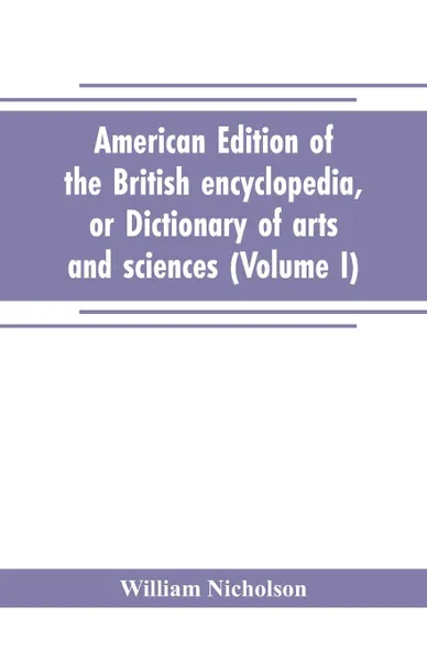 Обложка книги American edition of the British encyclopedia, or Dictionary of arts and sciences. comprising an accurate and popular view of the present improved state of human knowledge (Volume I), William Nicholson