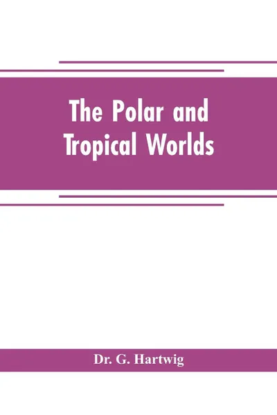 Обложка книги The polar and tropical worlds. a description of man and nature in the polar and equatorial regions of the globe, Dr. G. Hartwig