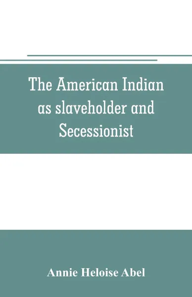 Обложка книги The American Indian as slaveholder and secessionist; an omitted chapter in the diplomatic history of the Southern Confederacy, Annie Heloise Abel