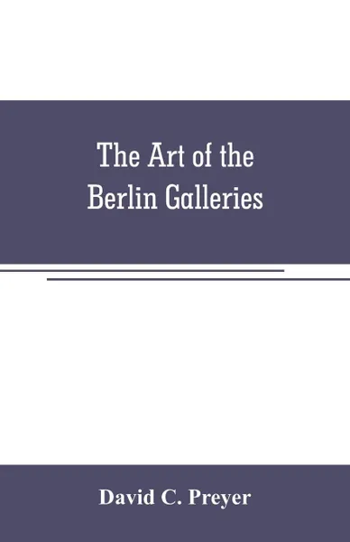 Обложка книги The art of the Berlin galleries. giving a history of the Kaiser Friedrich Museum with a critical description of the paintings therein contained, together with a brief account of the National Gallery of XIX Century Art, David C. Preyer