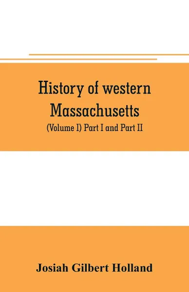 Обложка книги History of western Massachusetts. The counties of Hampden, Hampshire, Franklin, and Berkshire. Embracing an outline aspects and leading interests, and separate histories of its one hundred towns (Volume I) Part I and Part II., Josiah Gilbert Holland