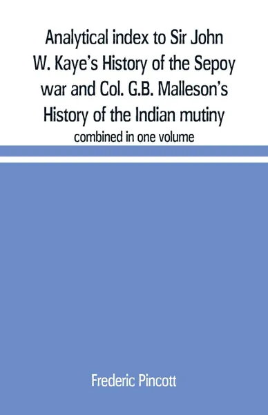 Обложка книги Analytical index to Sir John W. Kaye's History of the Sepoy war and Col. G.B. Malleson's History of the Indian mutiny. combined in one volume, Frederic Pincott