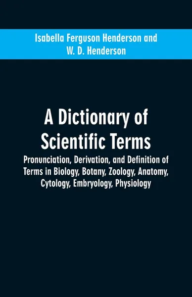 Обложка книги A dictionary of scientific terms. pronunciation, derivation, and definition of terms in biology, botany, zoology, anatomy, cytology, embryology, physiology, Isabella Ferguson Henderson, W. D. Henderson