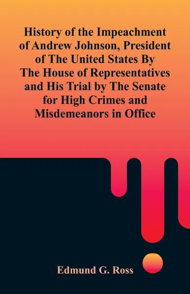 Обложка книги History of the Impeachment of Andrew Johnson, President of The United States By The House Of Representatives and His Trial by The Senate for High Crimes and Misdemeanors in Office, Edmund G. Ross