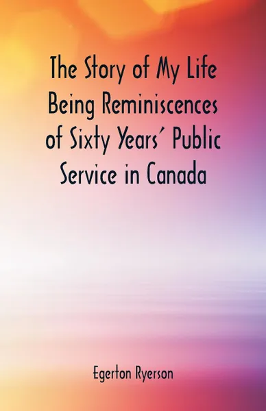 Обложка книги The Story of My Life  Being Reminiscences of Sixty Years' Public Service in Canada, Egerton Ryerson