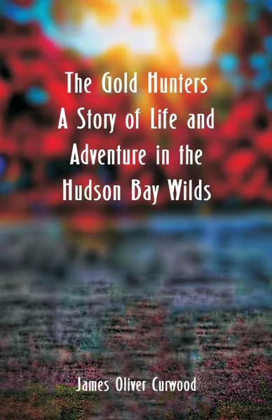 Обложка книги The Gold Hunters. A Story of Life and Adventure in the Hudson Bay Wilds, James Oliver Curwood