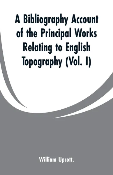 Обложка книги A Bibliography Account of the Principal Works Relating to English Topography. (Vol. I), William Upcott.