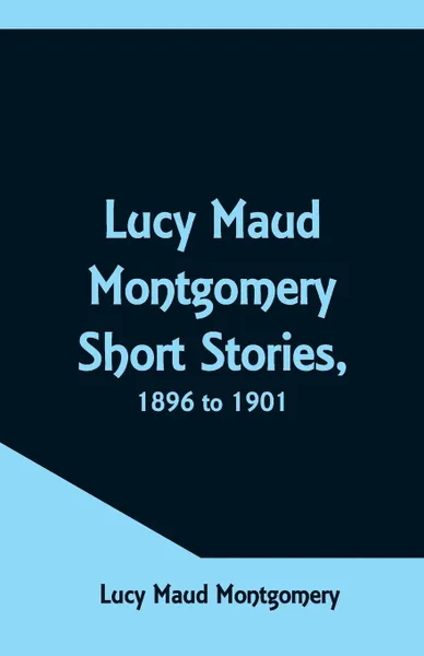 Обложка книги Lucy Maud Montgomery Short Stories, 1896 to 1901, Lucy Maud Montgomery