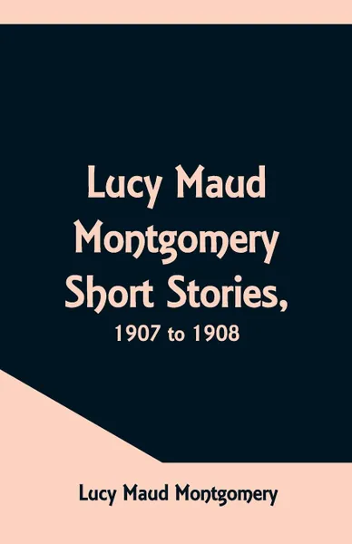 Обложка книги Lucy Maud Montgomery Short Stories, 1907 to 1908, Lucy Maud Montgomery
