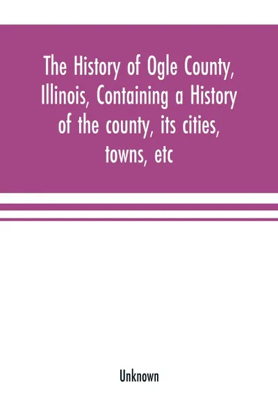 Обложка книги The history of Ogle County, Illinois, containing a history of the county, its cities, towns, etc., a biographical directory of its citizens, war record of its volunteers in the late rebellion, general and local statistics Portraits of early settle..., Unknown