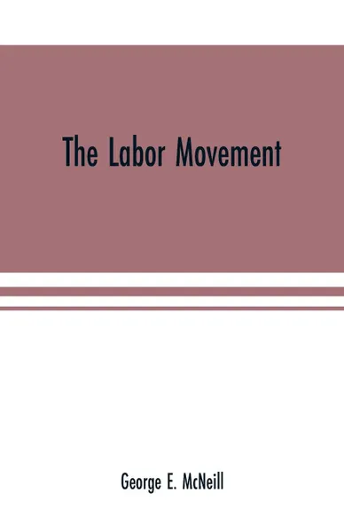 Обложка книги The labor movement. the problem of to-day, The history, purpose and possibilities of labor organizations in Europe and America; guilds, Trades-unions, and knights of labor; wages and profits; hours of labor; functions of capital; Chinese labor: co..., George E. McNeill