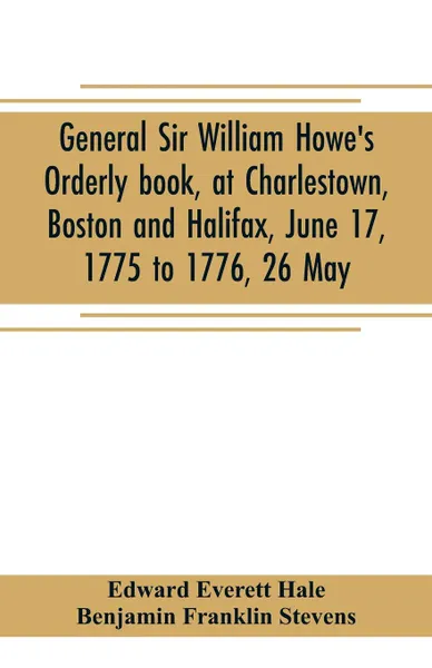 Обложка книги General Sir William Howe's Orderly book, at Charlestown, Boston and Halifax, June 17, 1775 to 1776, 26 May; to which is added the official abridgment of General Howe's correspondence with the English Government during the siege of Boston, and some..., Edward Everett Hale, Benjamin Franklin Stevens
