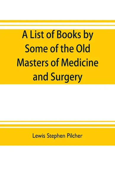 Обложка книги A list of books by some of the old masters of medicine and surgery together with books on the history of medicine and on medical biography in the possession of Lewis Stephen Pilcher ; with biographical and bibliographical notes and reproductions o..., Lewis Stephen Pilcher