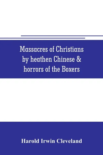 Обложка книги Massacres of Christians by heathen Chinese & horrors of the Boxers. Containing a Complete history of the boxes the tai-ping insurrection and massacres of the foreign ministers;  manners customs and peculiarities of the Chinese; Oriental Splendors;..., Harold Irwin Cleveland