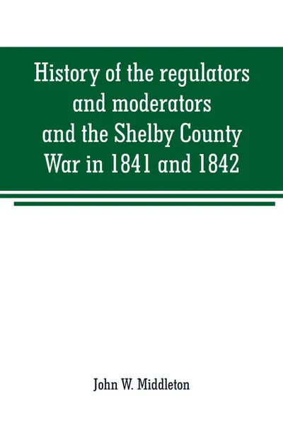 Обложка книги History of the regulators and moderators and the Shelby County War in 1841 and 1842, in the Republic of Texas. with facts and incidents in the early history of the republic and state, from 1837 to the annexation, together with incidents of frontie..., John W. Middleton