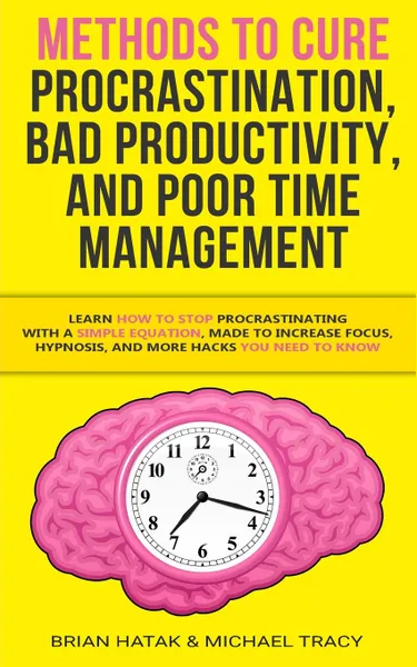 Обложка книги Methods to Cure Procrastination, Bad Productivity, and Poor Time Management. Learn How to Stop Procrastinating with a Simple Equation, Made to Increase Focus, Hypnosis, and More Hacks You NEED to Know, Brian Hatak, Michael Tracy