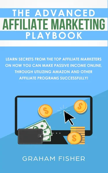 Обложка книги The Advanced Affiliate Marketing Playbook. Learn Secrets From The Top Affiliate Marketers on How You Can Make Passive Income Online, Through Utilizing Amazon and Other Affiliate Programs Successfully!, Graham Fisher