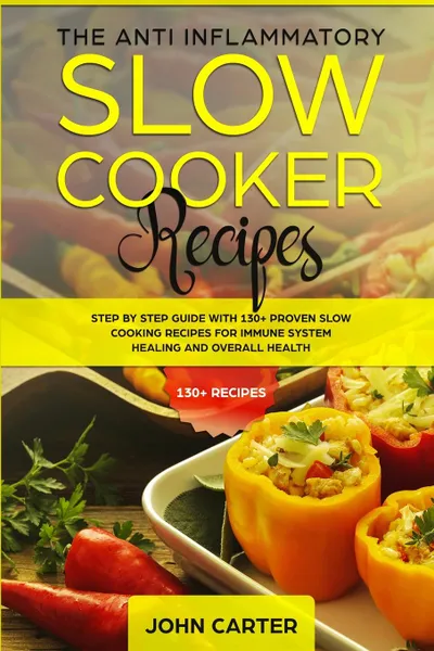 Обложка книги The Anti-Inflammatory Slow Cooker Recipes. Step by Step Guide With 130+ Proven Slow Cooking Recipes for Immune System Healing and Overall Health, John Carter