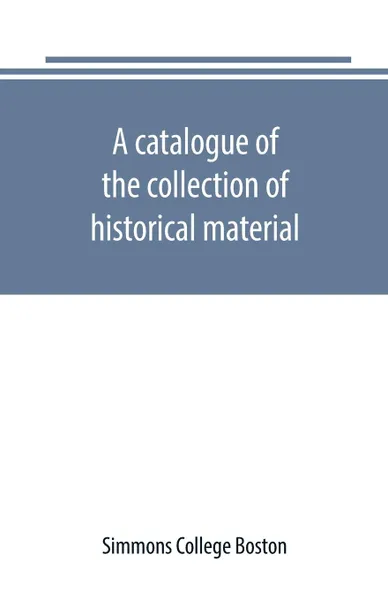 Обложка книги A catalogue of the collection of historical material. New England History Teachers' Association, Simmons College Boston