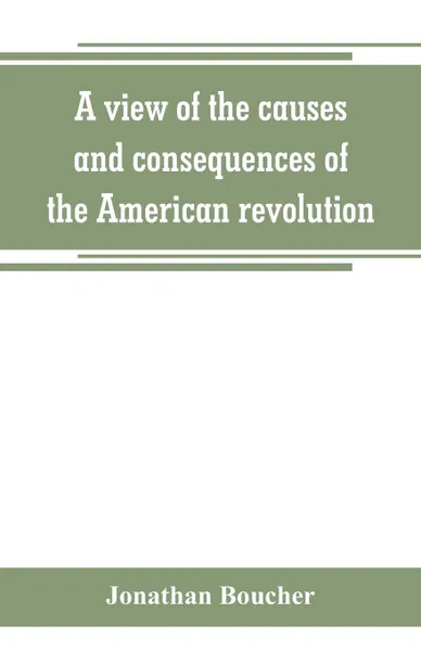 Обложка книги A view of the causes and consequences of the American revolution ; in thirteen discourses, preached in North America between the years 1763 and 1775. with an historical preface, Jonathan Boucher