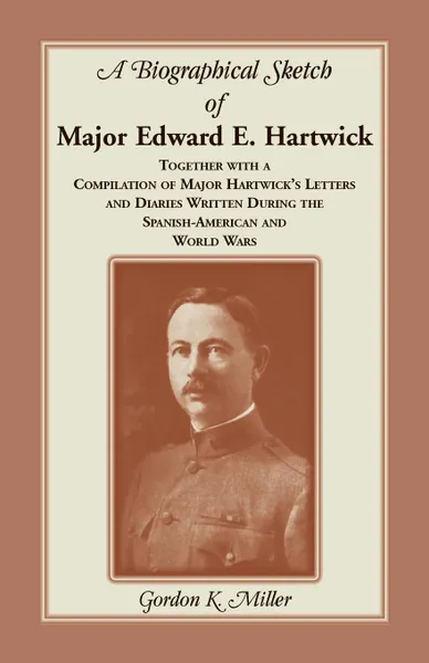 Обложка книги A Biographical Sketch of Major Edward E. Hartwick, Together with a Compilation of Major Hartwick's Letters and Diaries Written During the Spanish-American and World Wars, Gordon k. Miller