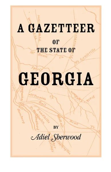 Обложка книги A   Gazetteer of the State of Georgia. Embracing a Particular Description of the Counties, Towns, Villages, Rivers, &C., and Whatsoever Is Usual in GE, Adiel Sherwood