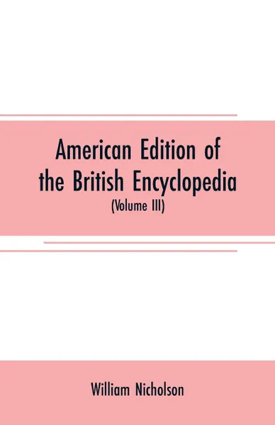 Обложка книги American edition of the British encyclopedia. or Dictionary of arts and sciences : comprising an accurate and popular view of the present improved state of human knowledge (Volume III), William Nicholson