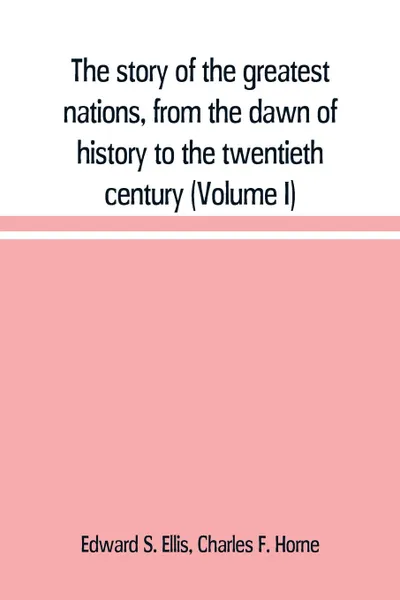 Обложка книги The story of the greatest nations, from the dawn of history to the twentieth century. a comprehensive history, founded upon the leading authorities, including a complete chronology of the world, and a pronouncing vocabulary of each nation (Volume I), Edward S. Ellis, Charles F. Horne