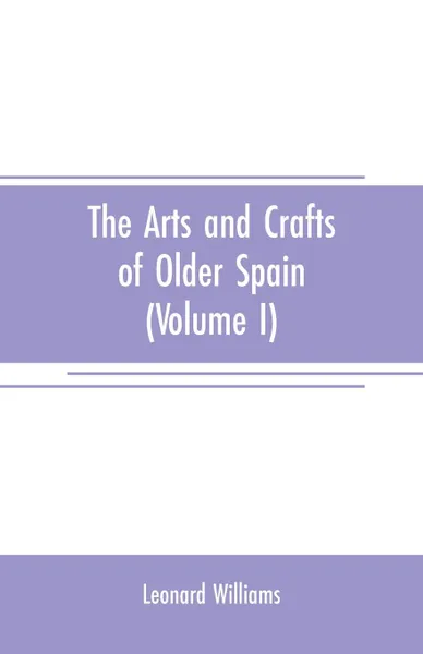 Обложка книги The arts and crafts of older Spain (Volume I), Leonard Williams
