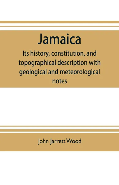 Обложка книги Jamaica. its history, constitution, and topographical description with geological and meteorological notes, John Jarrett Wood