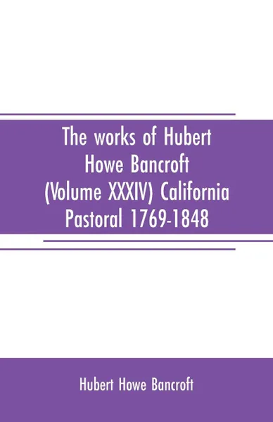 Обложка книги The works of Hubert Howe Bancroft (Volume XXXIV) California Pastoral 1769-1848, Hubert Howe Bancroft