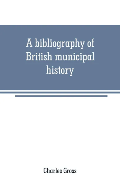 Обложка книги A bibliography of British municipal history. Including Gilds and Parliamentary Representation, Charles Gross