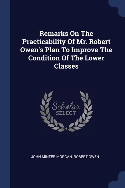 Обложка книги Remarks On The Practicability Of Mr. Robert Owen's Plan To Improve The Condition Of The Lower Classes, John Minter Morgan, Robert Owen