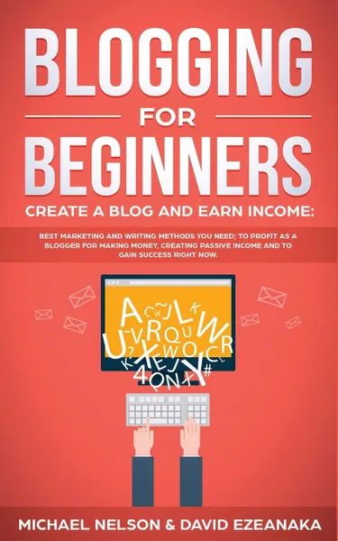 Обложка книги Blogging for Beginners Create a Blog and Earn Income. Best Marketing and Writing Methods You NEED; to Profit as a Blogger for Making Money, Creating Passive Income and to Gain Success RIGHT NOW., Michael Nelson, David Ezeanaka