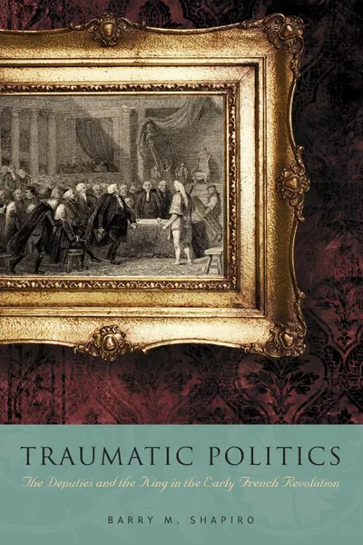 Обложка книги Traumatic Politics. The Deputies and the King in the Early French Revolution, Barry M. Shapiro