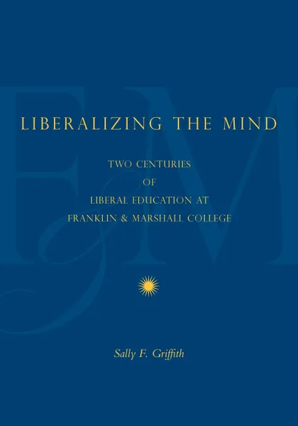 Обложка книги Liberalizing the Mind. Two Centuries of Liberal Education at Franklin & Marshall College, Sally F. Griffith