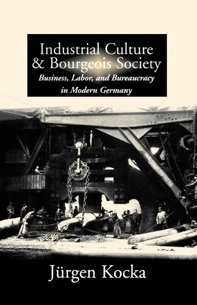 Обложка книги Industrial Culture & Bourgeois Society. Business, Labor, & Bureaucracy in Modern Germany, 1800-1918, J'Urgen Kocka, J. Rgen Kocka