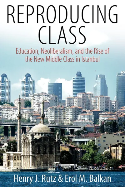 Обложка книги Reproducing Class. Education, Neoliberalism, and the Rise of the New Middle Class in Istanbul, Henry J. Rutz, Erol M. Balkan