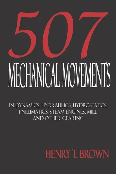 Обложка книги Five Hundred and Seven Mechanical Movements. Dynamics, Hydraulics, Hydrostatics, Pneumatics, Steam Engines, Mill and Other Gearing, Henry T. Brown