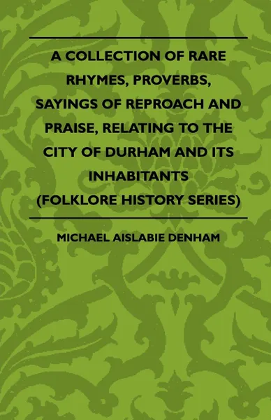 Обложка книги A Collection Of Rare Rhymes, Proverbs, Sayings Of Reproach And Praise, Relating To The City Of Durham And Its Inhabitants (Folklore History Series), Michael Aislabie Denham