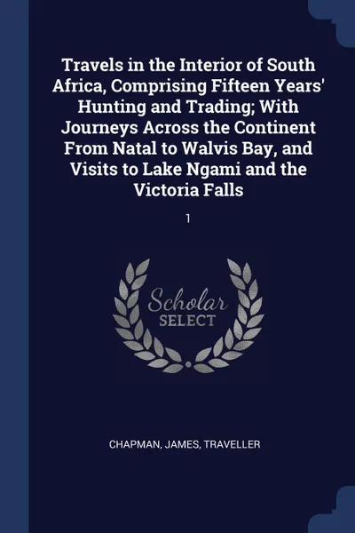 Обложка книги Travels in the Interior of South Africa, Comprising Fifteen Years' Hunting and Trading; With Journeys Across the Continent From Natal to Walvis Bay, and Visits to Lake Ngami and the Victoria Falls. 1, James Chapman